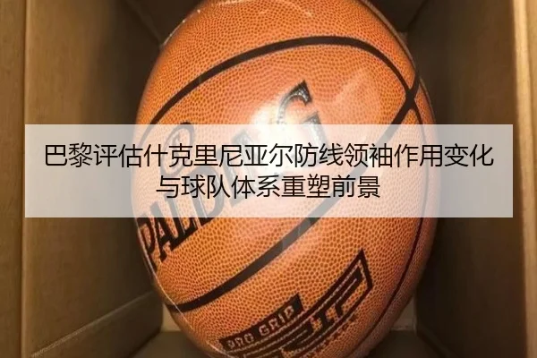 巴黎评估什克里尼亚尔防线领袖作用变化与球队体系重塑前景