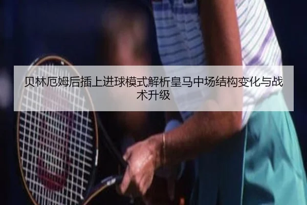 贝林厄姆后插上进球模式解析皇马中场结构变化与战术升级