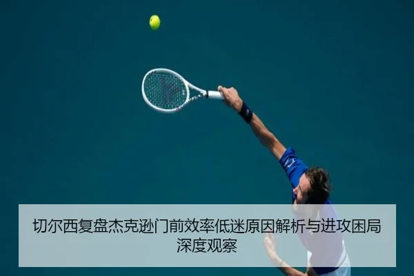 切尔西复盘杰克逊门前效率低迷原因解析与进攻困局深度观察