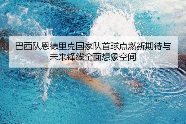 巴西队恩德里克国家队首球点燃新期待与未来锋线全面想象空间