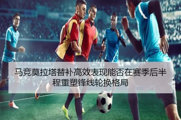 马竞莫拉塔替补高效表现能否在赛季后半程重塑锋线轮换格局