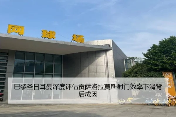 巴黎圣日耳曼深度评估贡萨洛拉莫斯射门效率下滑背后成因