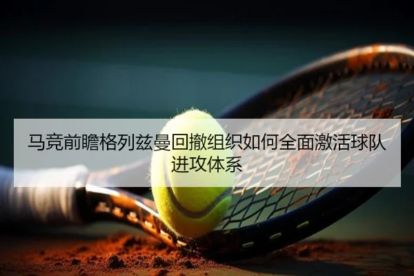 马竞前瞻格列兹曼回撤组织如何全面激活球队进攻体系