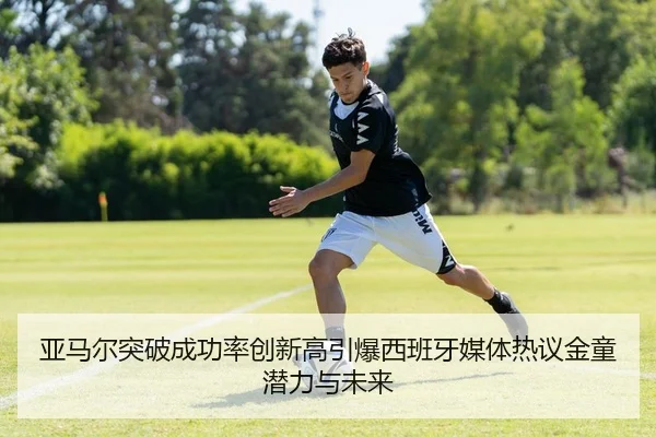 亚马尔突破成功率创新高引爆西班牙媒体热议金童潜力与未来