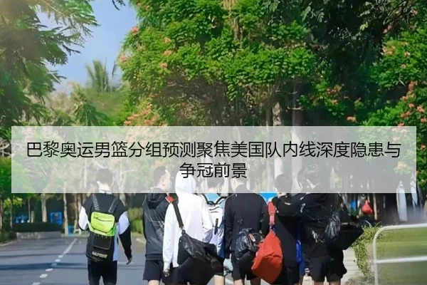巴黎奥运男篮分组预测聚焦美国队内线深度隐患与争冠前景